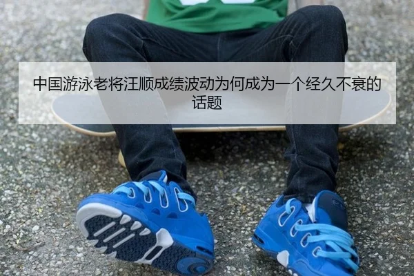 中国游泳老将汪顺成绩波动为何成为一个经久不衰的话题